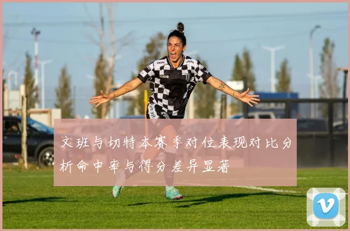 文班与切特本赛季对位表现对比分析命中率与得分差异显著