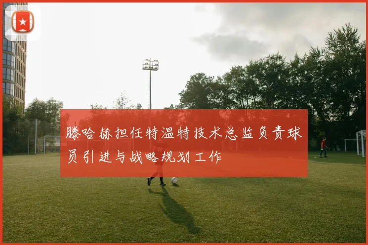 滕哈赫担任特温特技术总监负责球员引进与战略规划工作