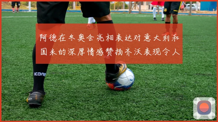 阿德在冬奥会亮相表达对意大利和国米的深厚情感赞扬齐沃表现令人惊喜