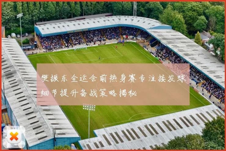 樊振东全运会前热身赛专注接发球细节提升备战策略揭秘