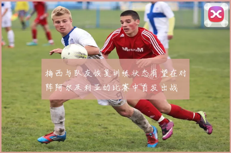 梅西与队友恢复训练状态有望在对阵阿尔及利亚的比赛中首发出战