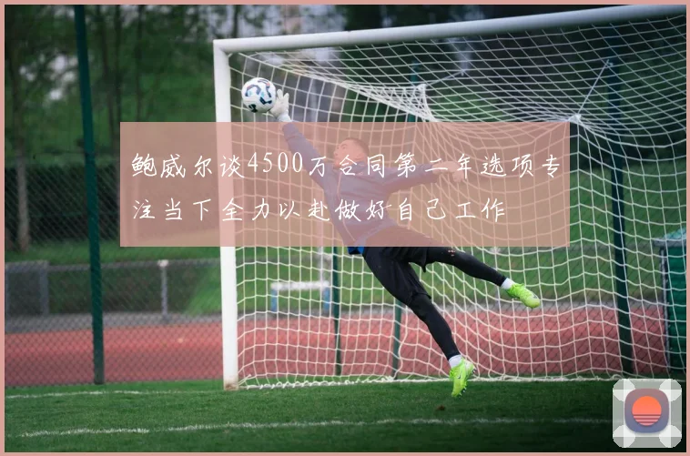 鲍威尔谈4500万合同第二年选项专注当下全力以赴做好自己工作