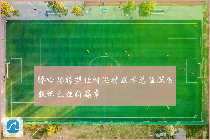 滕哈赫转型任特温特技术总监探索教练生涯新篇章