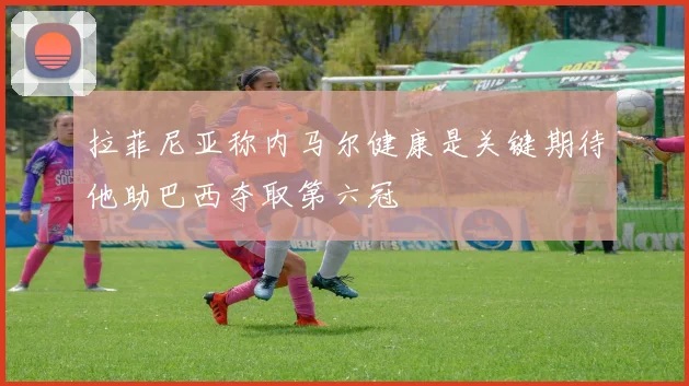 拉菲尼亚称内马尔健康是关键期待他助巴西夺取第六冠