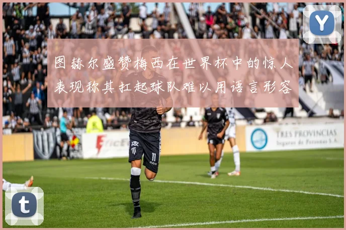 图赫尔盛赞梅西在世界杯中的惊人表现称其扛起球队难以用语言形容