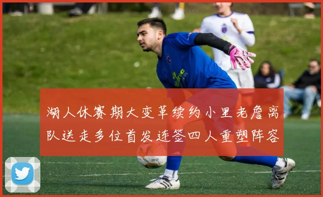 湖人休赛期大变革续约小里老詹离队送走多位首发连签四人重塑阵容