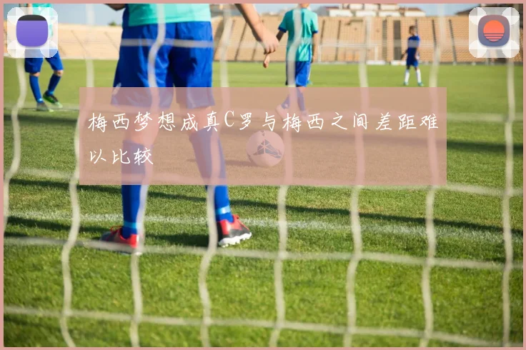 梅西梦想成真C罗与梅西之间差距难以比较