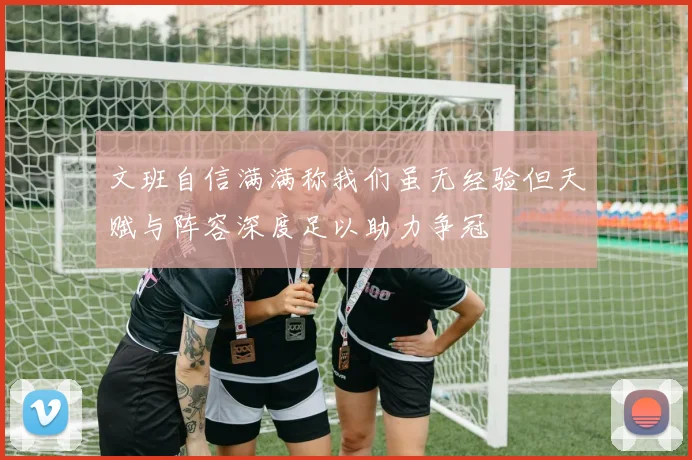 文班自信满满称我们虽无经验但天赋与阵容深度足以助力争冠