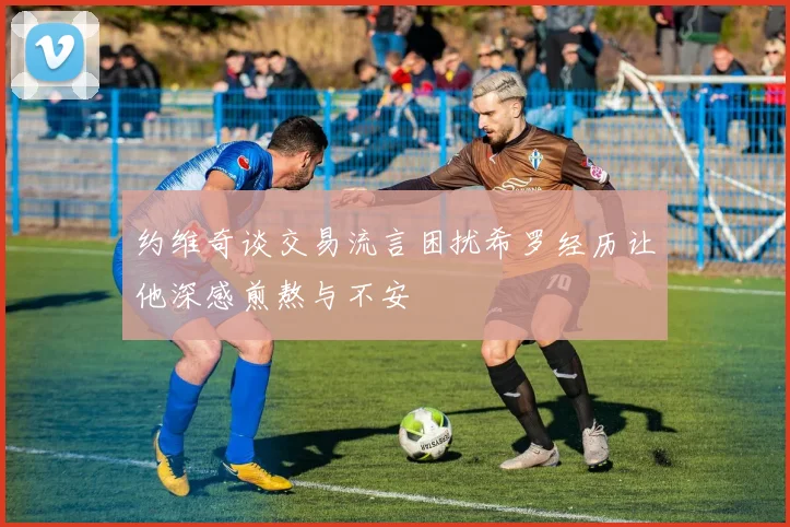 约维奇谈交易流言困扰希罗经历让他深感煎熬与不安