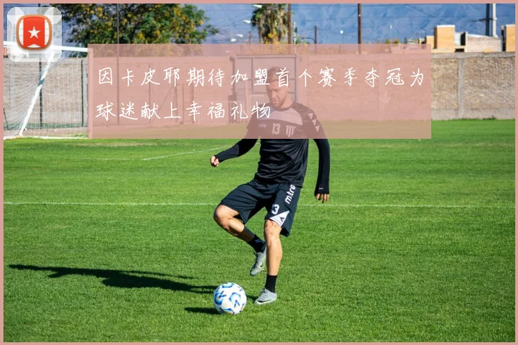 因卡皮耶期待加盟首个赛季夺冠为球迷献上幸福礼物