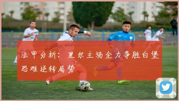 法甲分析：里尔主场全力争胜白堡恐难逆转局势