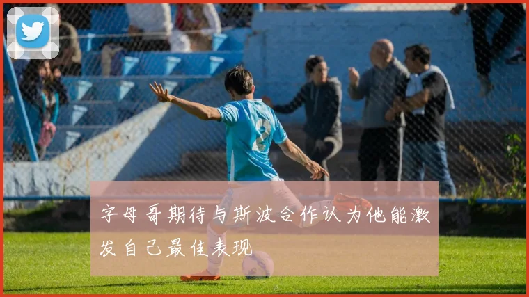 字母哥期待与斯波合作认为他能激发自己最佳表现