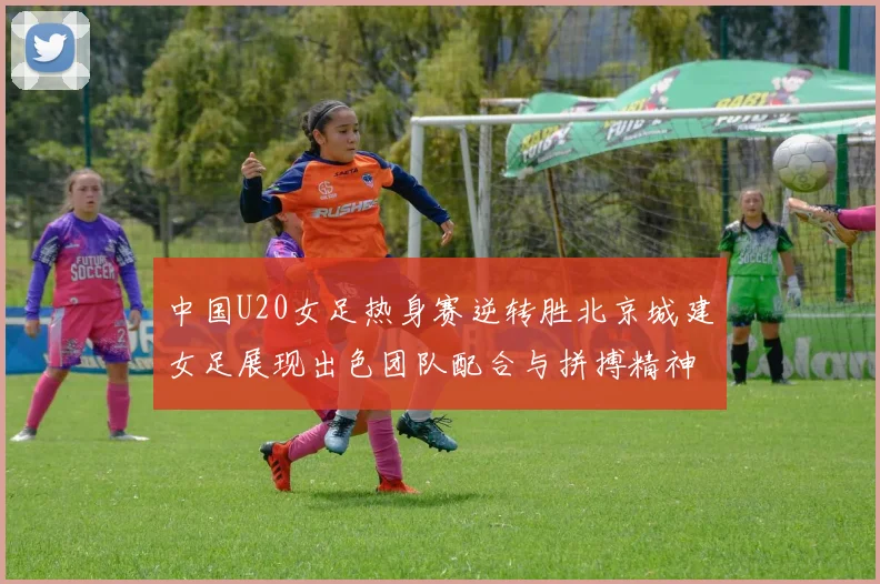 中国U20女足热身赛逆转胜北京城建女足展现出色团队配合与拼搏精神