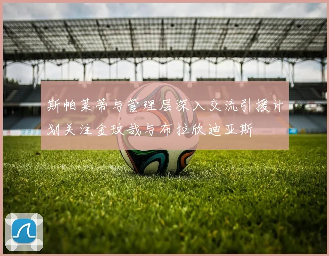 斯帕莱蒂与管理层深入交流引援计划关注金玟哉与布拉欣迪亚斯