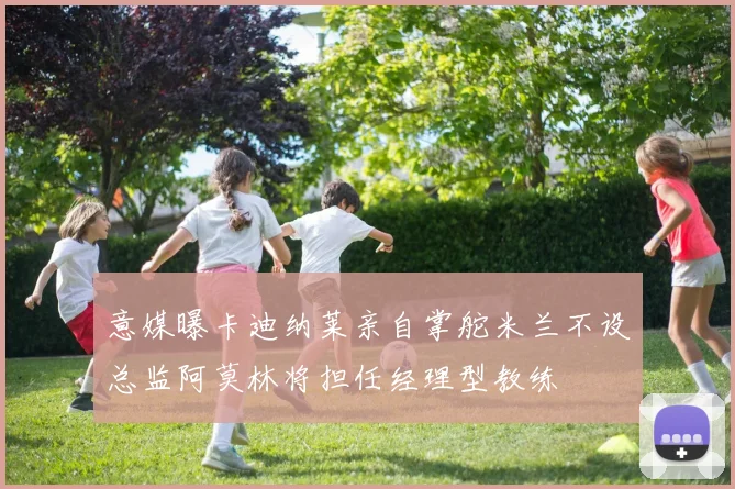 意媒曝卡迪纳莱亲自掌舵米兰不设总监阿莫林将担任经理型教练