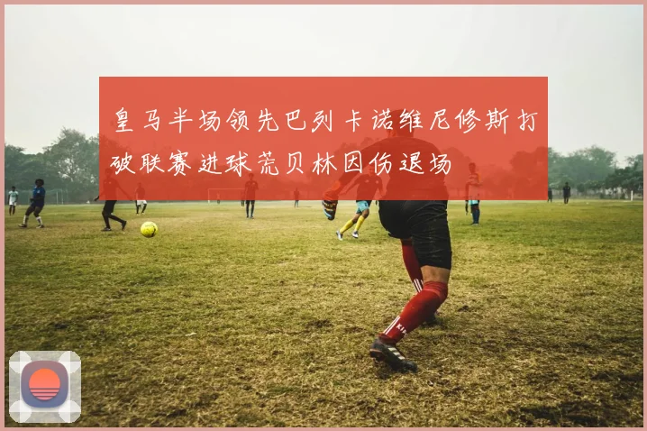 皇马半场领先巴列卡诺维尼修斯打破联赛进球荒贝林因伤退场