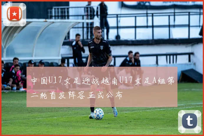 中国U17女足迎战越南U17女足A组第二轮首发阵容正式公布