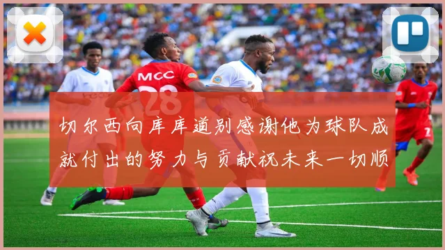 切尔西向库库道别感谢他为球队成就付出的努力与贡献祝未来一切顺利