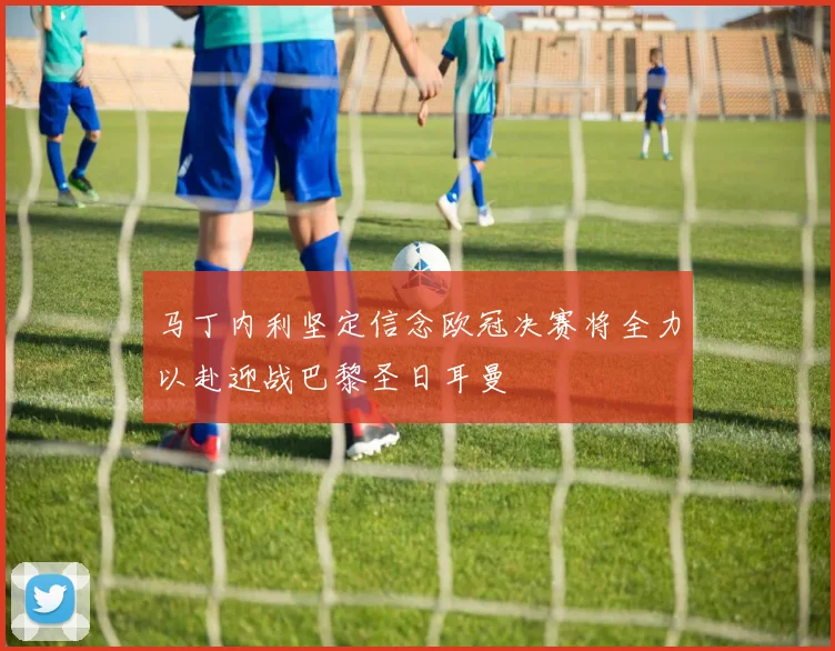 马丁内利坚定信念欧冠决赛将全力以赴迎战巴黎圣日耳曼