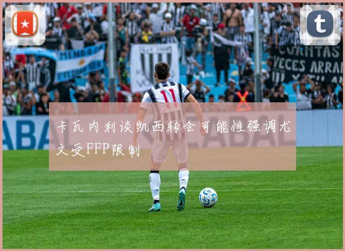 卡瓦内利谈凯西转会可能性强调尤文受FFP限制