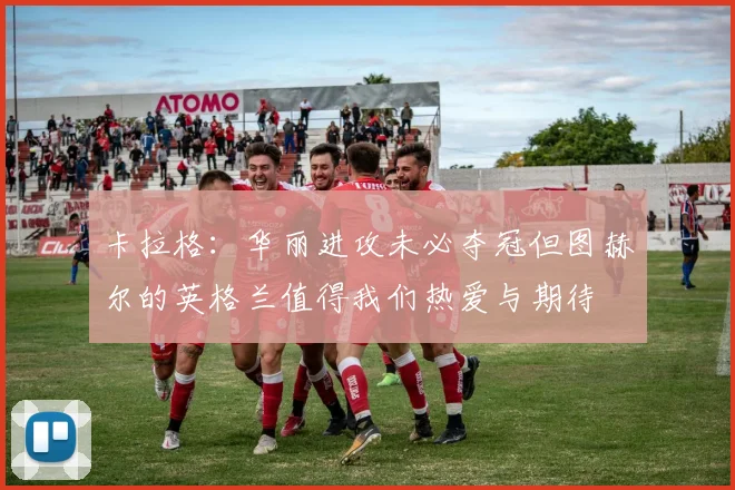 卡拉格：华丽进攻未必夺冠但图赫尔的英格兰值得我们热爱与期待