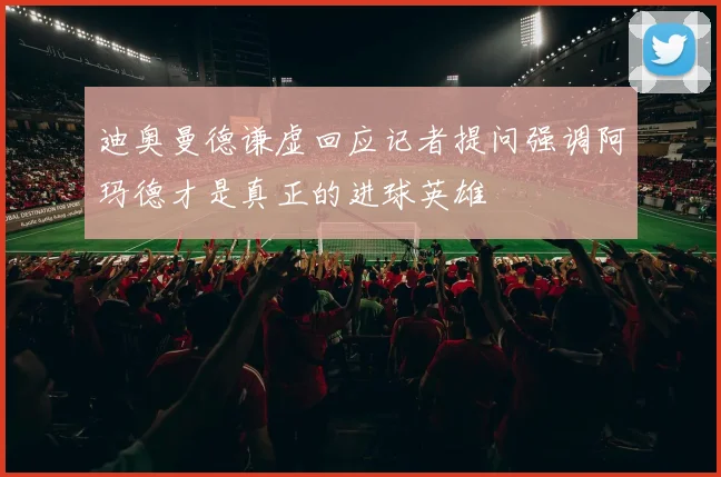 迪奥曼德谦虚回应记者提问强调阿玛德才是真正的进球英雄