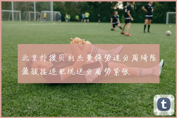 北京外援贝利杰曼强势追分周琦陈盈骏接连犯规送分局势紧张