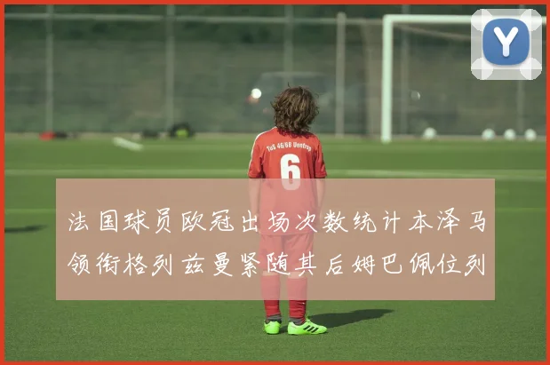法国球员欧冠出场次数统计本泽马领衔格列兹曼紧随其后姆巴佩位列第五