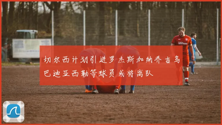 切尔西计划引进罗杰斯加纳乔吉乌巴迪亚西勒等球员或将离队