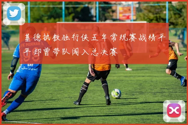 基德执教独行侠五年常规赛战绩平平却曾带队闯入总决赛