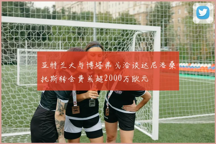 亚特兰大与博塔弗戈洽谈达尼洛桑托斯转会费或超2000万欧元