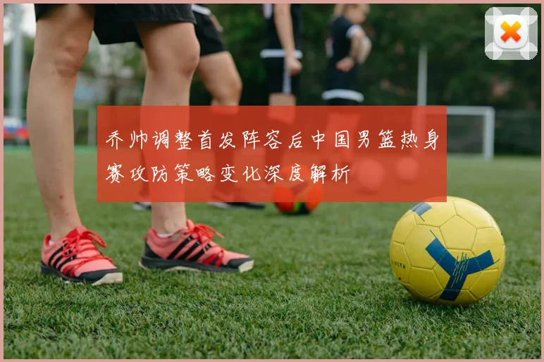 乔帅调整首发阵容后中国男篮热身赛攻防策略变化深度解析