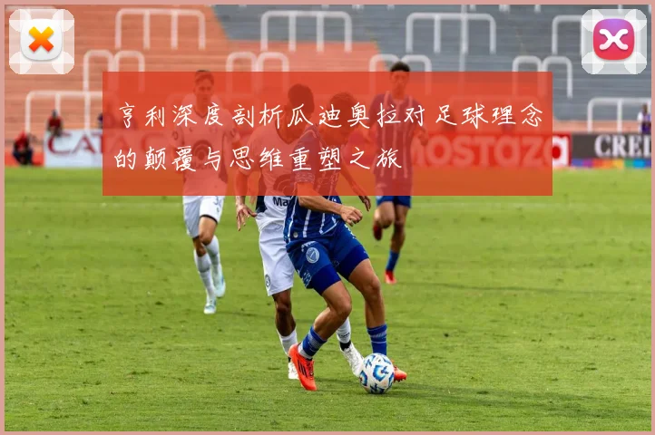 亨利深度剖析瓜迪奥拉对足球理念的颠覆与思维重塑之旅