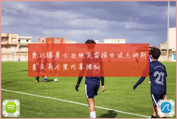 费记曝勇士拒绝莫雷报价波杰姆斯基交易方案内幕揭秘