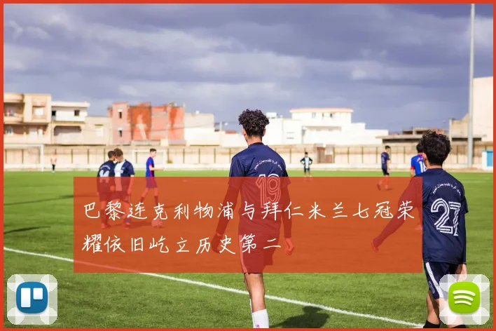 巴黎连克利物浦与拜仁米兰七冠荣耀依旧屹立历史第二