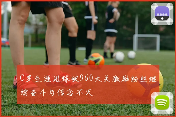 C罗生涯进球破960大关激励粉丝继续奋斗与信念不灭