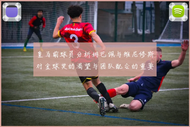 皇马前球员分析姆巴佩与维尼修斯对金球奖的渴望与团队配合的重要性