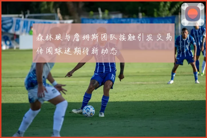 森林狼与詹姆斯团队接触引发交易传闻球迷期待新动态