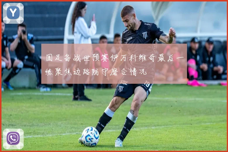 国足备战世预赛伊万科维奇最后一练聚焦边路防守磨合情况