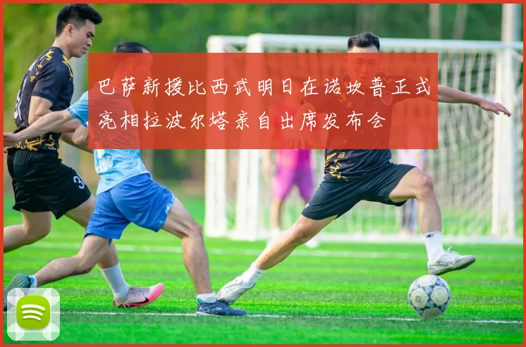 巴萨新援比西武明日在诺坎普正式亮相拉波尔塔亲自出席发布会