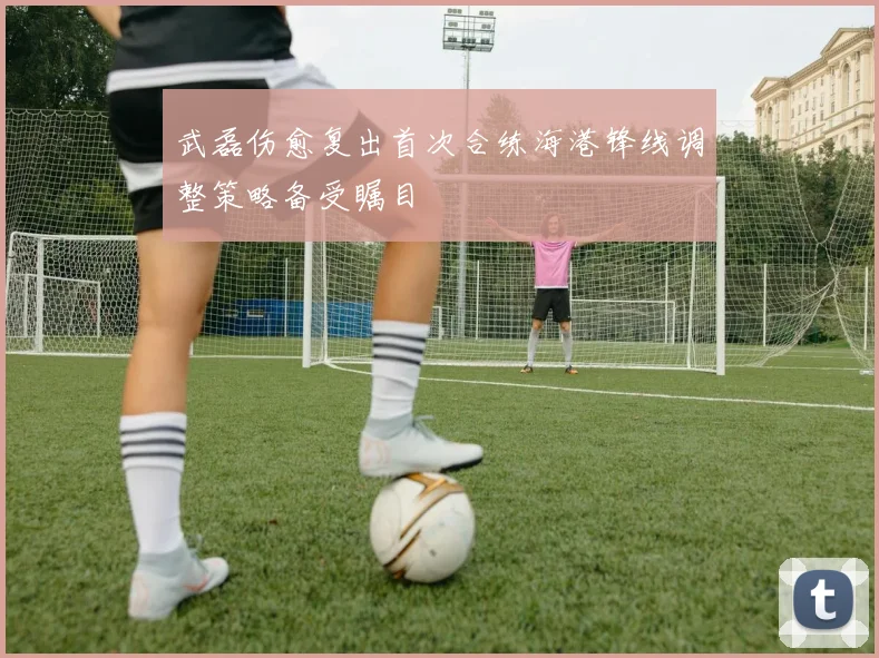 武磊伤愈复出首次合练海港锋线调整策略备受瞩目